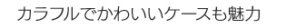 カラフルでかわいいケースも魅力