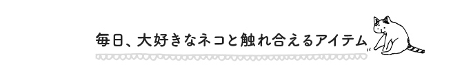 毎日、大好きなネコと触れ合えるアイテム